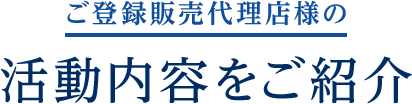 ご登録販売代理店様の活動内容をご紹介